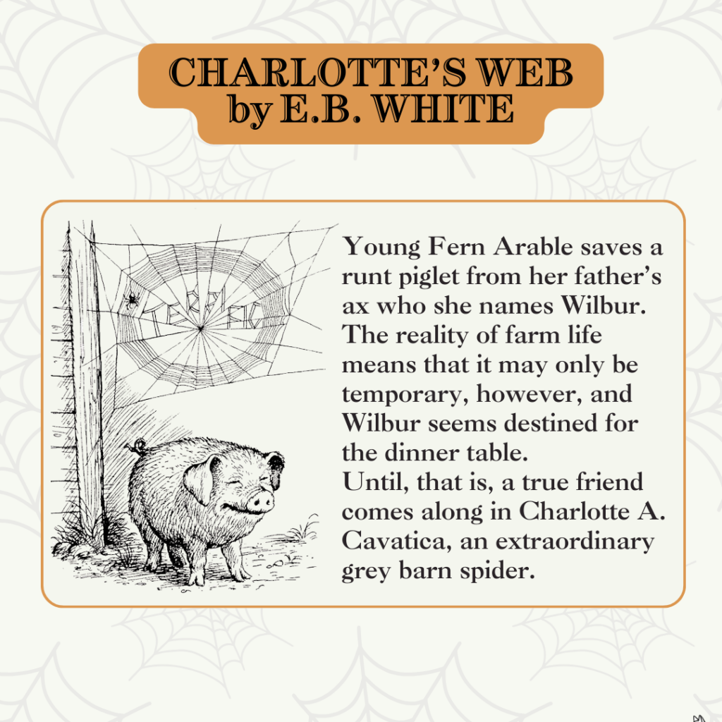 Charlotte's Web by E.B. White
Young Fern Arable saves a runt piglet from her father's ax who she names Wilbur.
The reality of farm life means that it may only be temporary, however, and Wilbur seems destined for the dinner table.
Until, that is, a true friend comes along in Charlotte A. Cavatica, an extraordinary grey barn spider