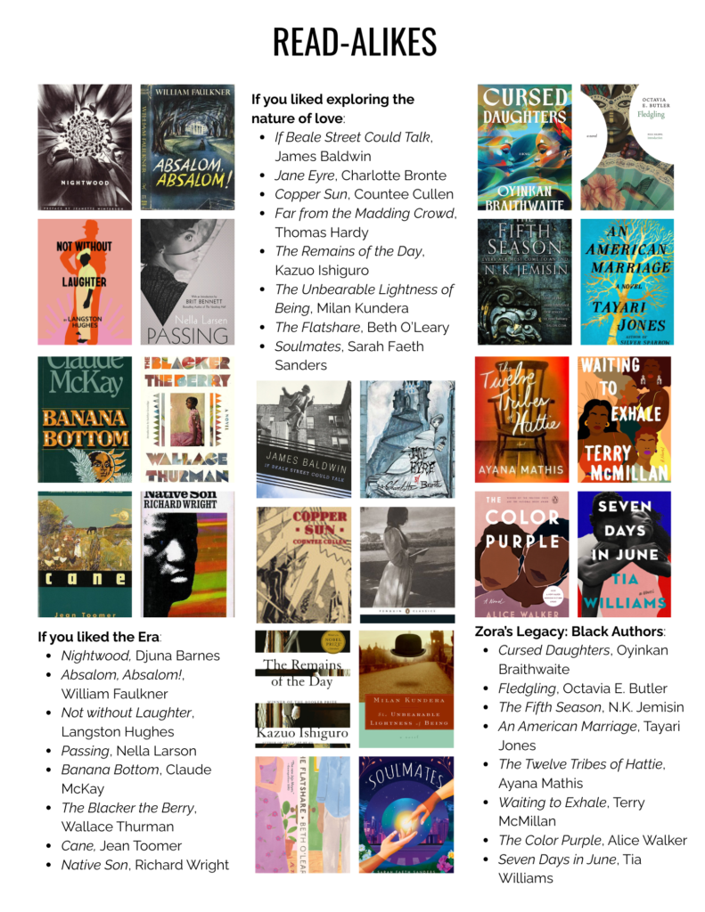 If you liked the Era:
Nightwood, Djuna Barnes
Absalom, Absalom!, William Faulkner
Not without Laughter, Langston Hughes
Passing, Nella Larson
Banana Bottom, Claude McKay
The Blacker the Berry, Wallace Thurman
Cane, Jean Toomer
Native Son, Richard Wright
If you liked exploring the nature of love:
If Beale Street Could Talk, James Baldwin
Jane Eyre, Charlotte Bronte
Copper Sun, Countee Cullen
Far from the Madding Crowd, Thomas Hardy
The Remains of the Day, Kazuo Ishiguro
The Unbearable Lightness of Being, Milan Kundera
The Flatshare, Beth O’Leary
Soulmates, Sarah Faeth Sanders
Zora’s Legacy: Black Authors:
Cursed Daughters, Oyinkan Braithwaite
Fledgling, Octavia E. Butler
The Fifth Season, N.K. Jemisin
An American Marriage, Tayari Jones
The Twelve Tribes of Hattie, Ayana Mathis
Waiting to Exhale, Terry McMillan
The Color Purple, Alice Walker
Seven Days in June, Tia Williams