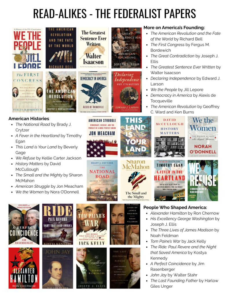 More on America’s Founding: The American Revolution and the Fate of the World by Richard Bell The First Congress by Fergus M. Bordewich The Great Contradiction by Joseph J. Ellis The Greatest Sentence Ever Written by Walter Isaacson Declaring Independence by Edward J. Larson We the People by Jill Lepore Democracy in America by Alexis de Tocqueville The American Revolution by Geoffrey C. Ward and Ken Burns American Histories: The National Road by Brady J. Crytzer A Fever in the Heartland by Timothy Egan This Land is Your Land by Beverly Gage We Refuse by Kellie Carter Jackson History Matters by David McCullough The Small and the Mighty by Sharon McMahon American Struggle by Jon Meacham We the Women by Nora O’Donnell People Who Shaped America: Alexander Hamilton by Ron Chernow His Excellency George Washington by Joseph J. Ellis The Three Lives of James Madison by Noah Feldman Tom Paine’s War by Jack Kelly The Ride: Paul Revere and the Night that Saved America by Kostya Kennedy A Perfect Coincidence by Jim Rasenberger John Jay by Walter Stahr The Last Founding Father by Harlow Giles Unger
