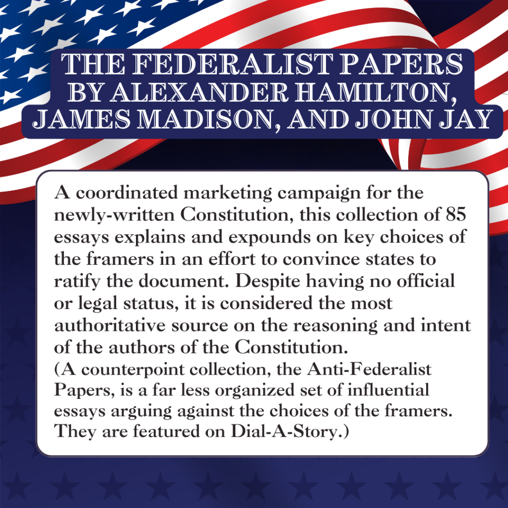 THE FEDERALIST PAPERS by ALEXANDER HAMILTON, JAMES MADISON, AND JOHN JAY A coordinated marketing campaign for the newly-written Constitution, this collection of 85 essays explains and expounds on key choices of the framers in an effort to convince states to ratify the document. Despite having no official or legal status, it is considered the most authoritative source on the reasoning and intent of the authors of the Constitution. (A counterpoint collection, the Anti-Federalist Papers, is a far less organized set of influential essays arguing against the choices of the framers. They are featured on Dial-A-Story.)