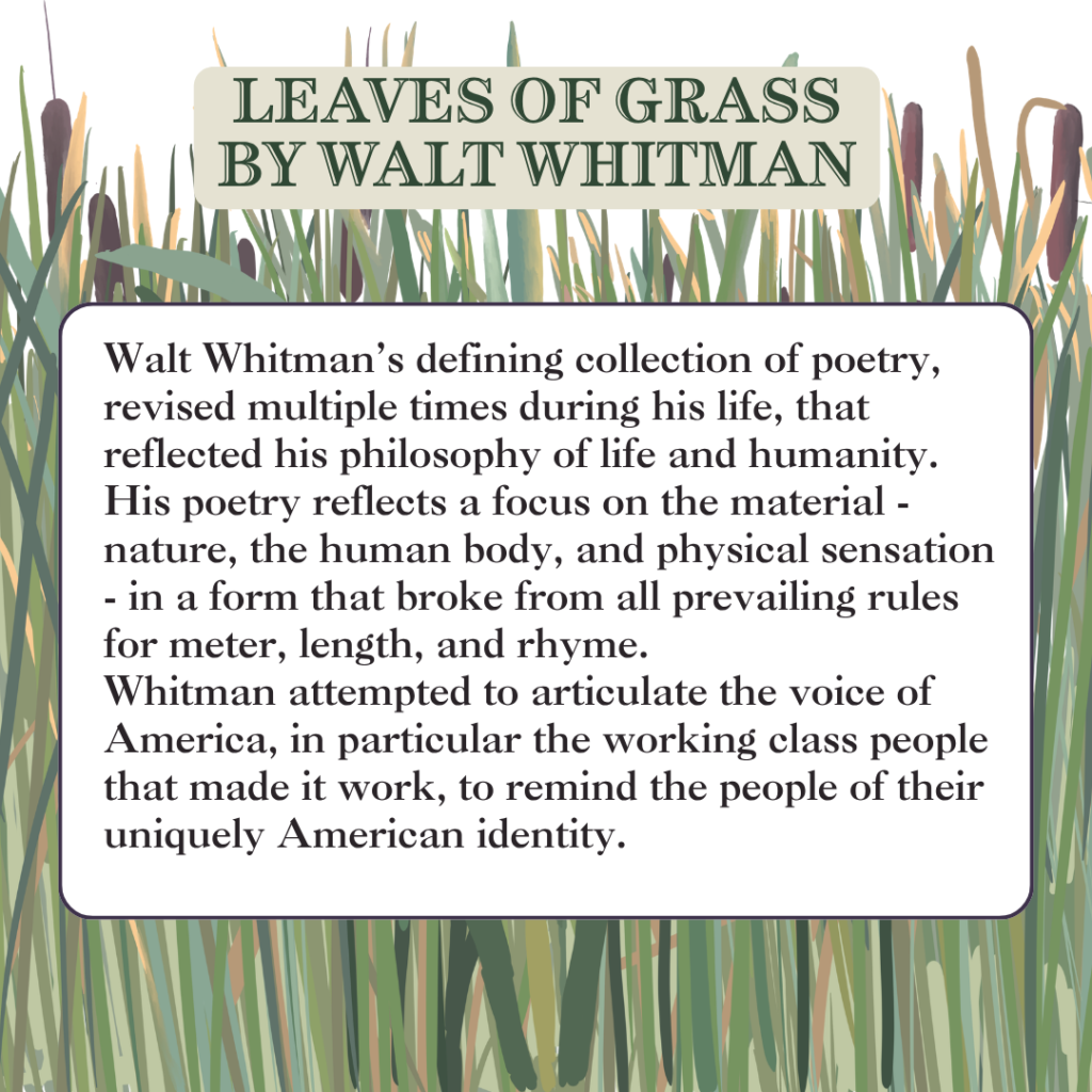 Walt Whitman’s defining collection of poetry, revised multiple times during his life, that reflected his philosophy of life and humanity.
His poetry reflects a focus on the material - nature, the human body, and physical sensation - in a form that broke from all prevailing rules for meter, length, and rhyme.
Whitman attempted to articulate the voice of America, in particular the working class people that made it work, to remind the people of their uniquely American identity.