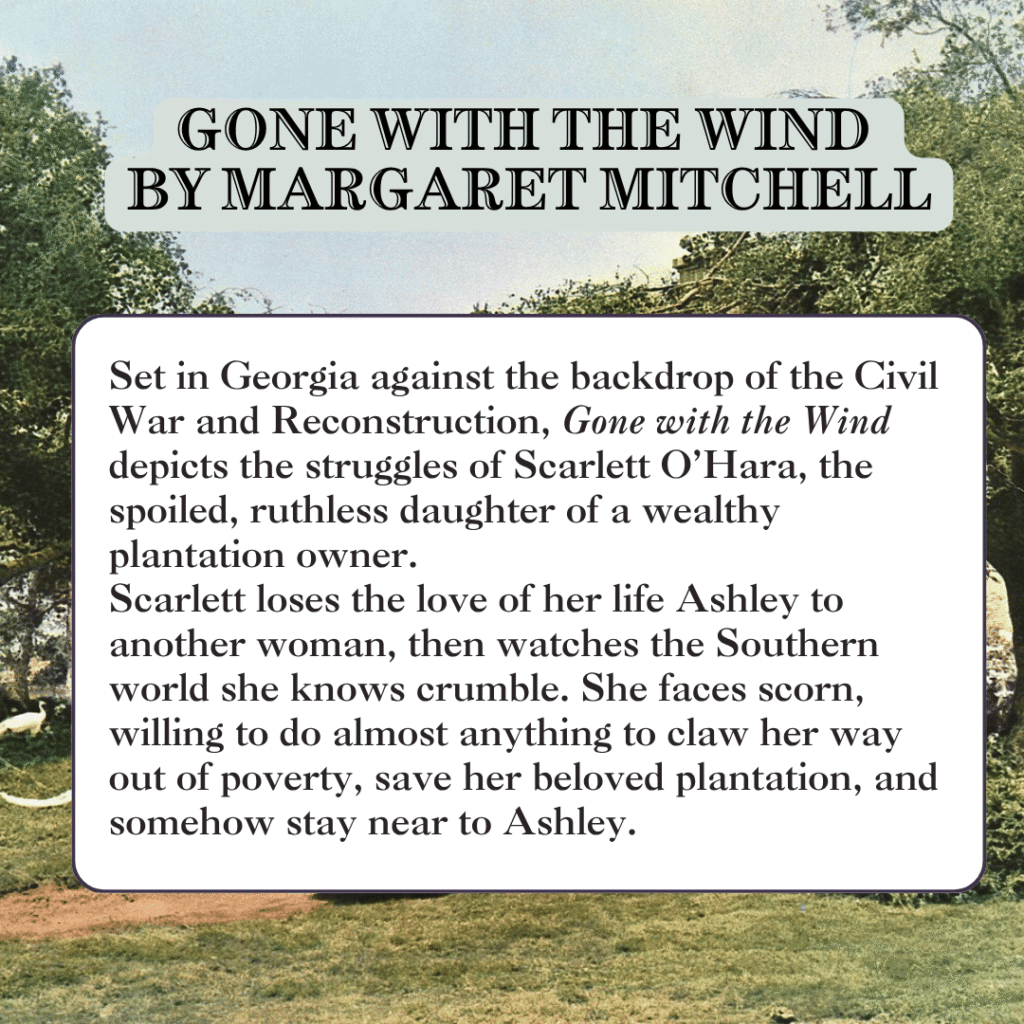 Set in Georgia against the backdrop of the Civil War and Reconstruction, Gone with the Wind depicts the struggles of Scarlett O’Hara, the spoiled, ruthless daughter of a wealthy plantation owner. Scarlett loses the love of her life Ashley to another woman, then watches the Southern world she knows crumble. She faces scorn, willing to do almost anything to claw her way out of poverty, save her beloved plantation, and somehow stay near to Ashley.