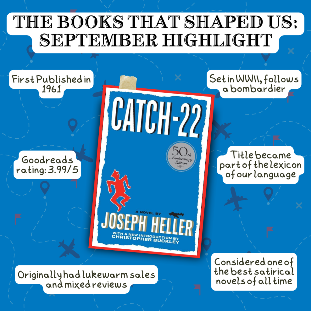 Books that Shaped Us: September Highlight Catch-22 by Joseph Heller - First published in 1961 - Goodreads rating: 3.99/5 - Originally had lukewarm sales and mixed reviews - Set in WWII, follows a bombardier - Title became part of the lexicon of our language - Considered one of the best satirical novels of all time