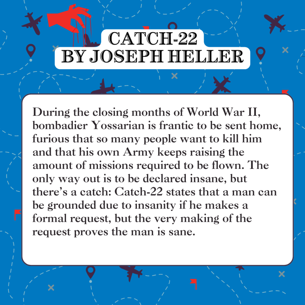 Catch-22 by Joseph Heller During the closing months of World War II, bombadier Yossarian is frantic to be sent home, furious that so many people want to kill him and that his own Army keeps raising the amount of missions required to be flown. The only way out is to be declared insane, but there’s a catch: Catch-22 states that a man can be grounded due to insanity if he makes a formal request, but the very making of the request proves the man is sane.